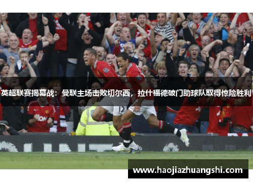 英超联赛揭幕战：曼联主场击败切尔西，拉什福德破门助球队取得惊险胜利