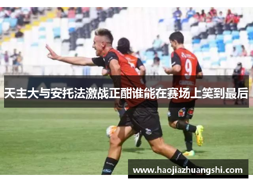 天主大与安托法激战正酣谁能在赛场上笑到最后