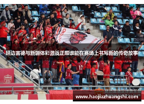 延边富德与新疆体彩激战正酣谁能在赛场上书写新的传奇故事