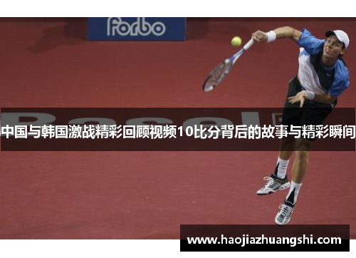 中国与韩国激战精彩回顾视频10比分背后的故事与精彩瞬间