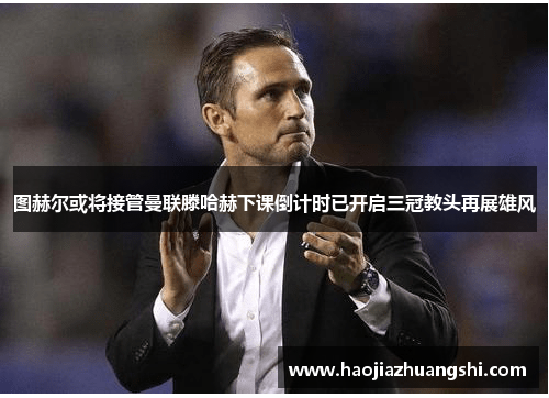 图赫尔或将接管曼联滕哈赫下课倒计时已开启三冠教头再展雄风